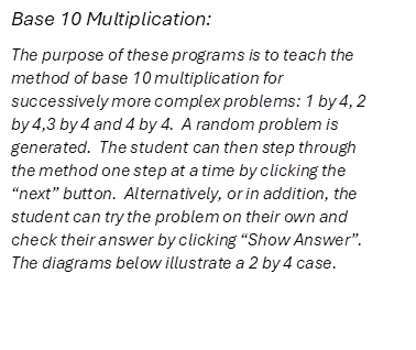 Base 10 Multiplication: 
The purpose of these programs is to teach the method of base 10 multiplication for successively more complex problems: 1 by 4, 2 by 4,3 by 4 and 4 by 4.  A random problem is generated.  The student can then step through the method one step at a time by clicking the �next� button.  Alternatively, or in addition, the student can try the problem on their own and check their answer by clicking �Show Answer�.  The diagrams below illustrate a 2 by 4 case.
