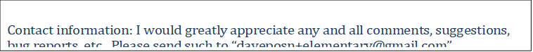 Contact information: I would greatly appreciate any and all comments, suggestions, bug reports, etc.  Please send such to �daveposn+elementary@gmail.com�.

